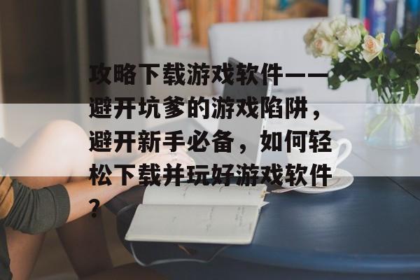 攻略下载游戏软件——避开坑爹的游戏陷阱,避开新手必备,如何轻松下载并玩好游戏软件? 攻略下载游戏软件——避开坑爹的游戏陷阱,避开新手必备,如何轻松下载并玩好游戏软件?