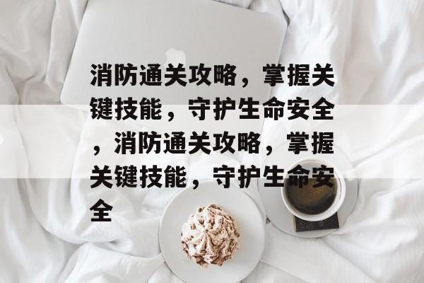 消防通关攻略，掌握关键技能，守护生命安全，消防通关攻略，掌握关键技能，守护生命安全