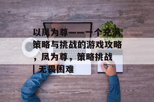 以凤为尊——一个充满策略与挑战的游戏攻略，凤为尊，策略挑战 | 无畏困难