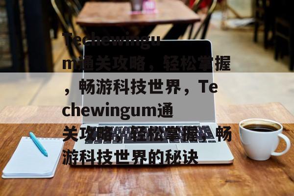 Techewingum通关攻略，轻松掌握，畅游科技世界，Techewingum通关攻略，轻松掌握，畅游科技世界的秘诀