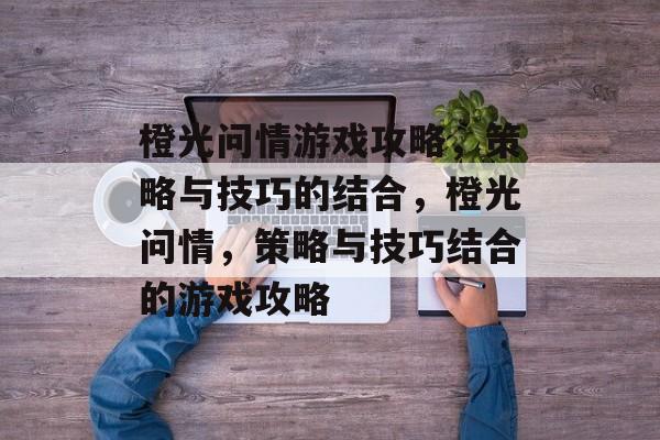 橙光问情游戏攻略,策略与技巧的结合,橙光问情,策略与技巧结合的游戏攻略 橙光问情游戏攻略,策略与技巧的结合,橙光问情,策略与技巧结合的游戏攻略