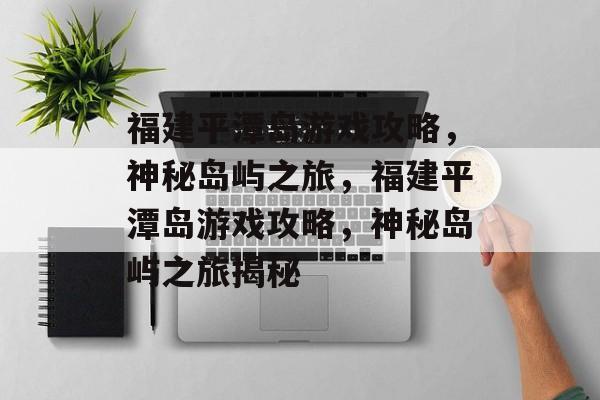 福建平潭岛游戏攻略，神秘岛屿之旅，福建平潭岛游戏攻略，神秘岛屿之旅揭秘