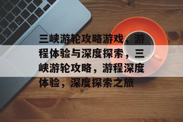 三峡游轮攻略游戏,游程体验与深度探索,三峡游轮攻略,游程深度体验,深度探索之旅 三峡游轮攻略游戏,游程体验与深度探索,三峡游轮攻略,游程深度体验,深度探索之旅