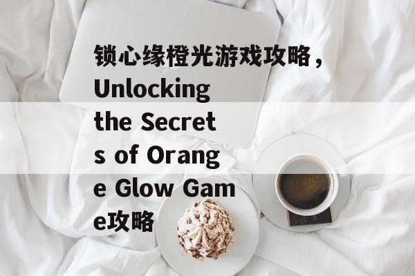 锁心缘橙光游戏攻略，Unlocking the Secrets of Orange Glow Game攻略
