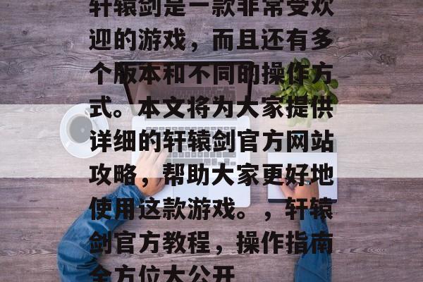 轩辕剑是一款非常受欢迎的游戏,而且还有多个版本和不同的操作方式。本文将为大家提供详细的轩辕剑官方网站攻略,帮助大家更好地使用这款游戏。,轩辕剑官方教程,操作指南全方位大公开 轩辕剑是一款非常受欢迎的游戏,而且还有多个版本和不同的操作方式。本文将为大家提供详细的轩辕剑官方网站攻略,帮助大家更好地使用这款游戏。,轩辕剑官方教程,操作指南全方位大公开