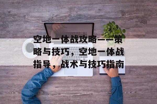 空地一体战攻略——策略与技巧,空地一体战指导,战术与技巧指南 空地一体战攻略——策略与技巧,空地一体战指导,战术与技巧指南