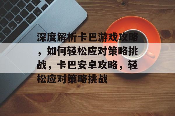 深度解析卡巴游戏攻略，如何轻松应对策略挑战，卡巴安卓攻略，轻松应对策略挑战