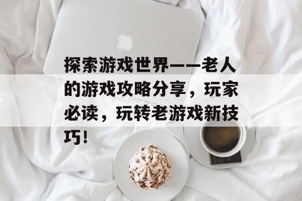 探索游戏世界——老人的游戏攻略分享，玩家必读，玩转老游戏新技巧！