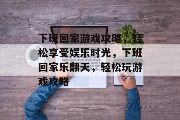 下班回家游戏攻略，轻松享受娱乐时光，下班回家乐翻天，轻松玩游戏攻略