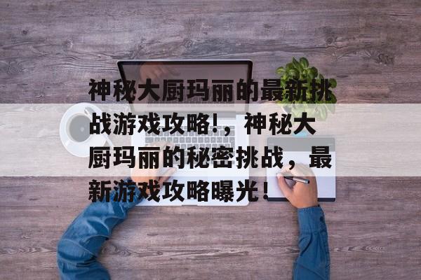 神秘大厨玛丽的最新挑战游戏攻略!,神秘大厨玛丽的秘密挑战,最新游戏攻略曝光! 神秘大厨玛丽的最新挑战游戏攻略!,神秘大厨玛丽的秘密挑战,最新游戏攻略曝光!
