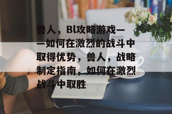 兽人,Bl攻略游戏——如何在激烈的战斗中取得优势,兽人,战略制定指南,如何在激烈战斗中取胜 兽人,Bl攻略游戏——如何在激烈的战斗中取得优势,兽人,战略制定指南,如何在激烈战斗中取胜
