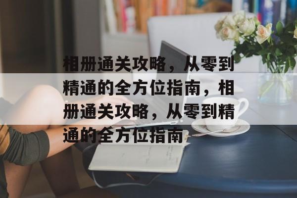 相册通关攻略,从零到精通的全方位指南,相册通关攻略,从零到精通的全方位指南 相册通关攻略,从零到精通的全方位指南,相册通关攻略,从零到精通的全方位指南