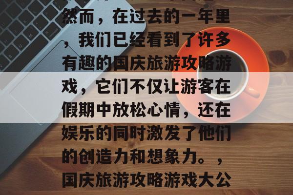 国庆旅游攻略游戏?这似乎并不是一个问题。然而,在过去的一年里,我们已经看到了许多有趣的国庆旅游攻略游戏,它们不仅让游客在假期中放松心情,还在娱乐的同时激发了他们的创造力和想象力。,国庆旅游攻略游戏大公开!轻松消遣的同时又增长创意! 国庆旅游攻略游戏?这似乎并不是一个问题。然而,在过去的一年里,我们已经看到了许多有趣的国庆旅游攻略游戏,它们不仅让游客在假期中放松心情,还在娱乐的同时激发了他们的创造力和想象力。,国庆旅游攻略游戏大公开!轻松消遣的同时又增长创意!