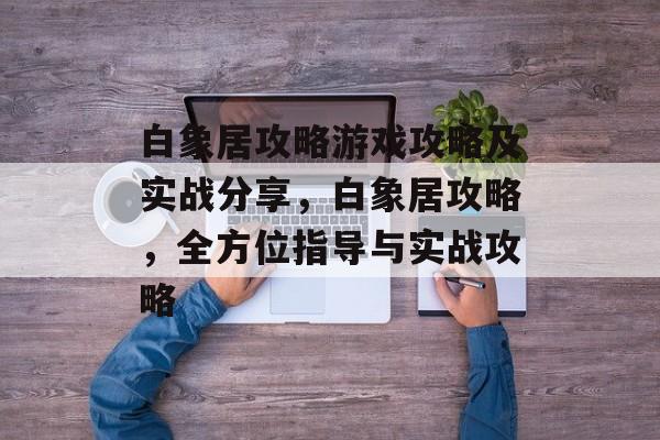 白象居攻略游戏攻略及实战分享,白象居攻略,全方位指导与实战攻略 白象居攻略游戏攻略及实战分享,白象居攻略,全方位指导与实战攻略