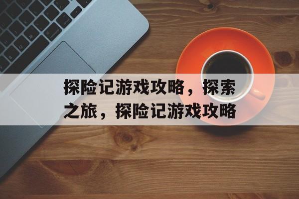 探险记游戏攻略,探索之旅,探险记游戏攻略 探险记游戏攻略,探索之旅,探险记游戏攻略