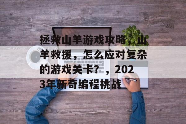 拯救山羊游戏攻略,山羊救援,怎么应对复杂的游戏关卡?,2023年新奇编程挑战 拯救山羊游戏攻略,山羊救援,怎么应对复杂的游戏关卡?,2023年新奇编程挑战