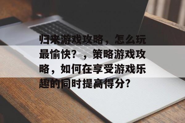 归来游戏攻略，怎么玩最愉快？，策略游戏攻略，如何在享受游戏乐趣的同时提高得分?