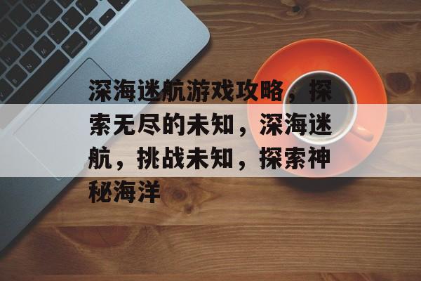 深海迷航游戏攻略,探索无尽的未知,深海迷航,挑战未知,探索神秘海洋 深海迷航游戏攻略,探索无尽的未知,深海迷航,挑战未知,探索神秘海洋