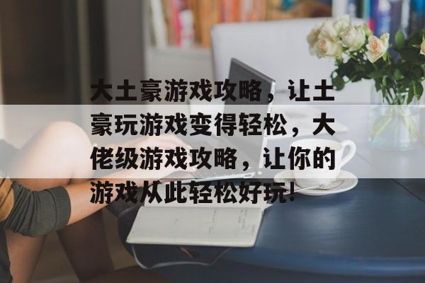 大土豪游戏攻略，让土豪玩游戏变得轻松，大佬级游戏攻略，让你的游戏从此轻松好玩!