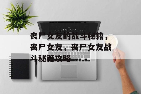 丧尸女友的战斗秘籍,丧尸女友,丧尸女友战斗秘籍攻略 丧尸女友的战斗秘籍,丧尸女友,丧尸女友战斗秘籍攻略