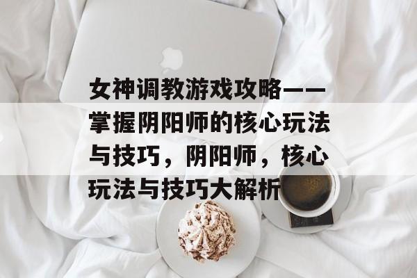 女神调教游戏攻略——掌握阴阳师的核心玩法与技巧,阴阳师,核心玩法与技巧大解析 女神调教游戏攻略——掌握阴阳师的核心玩法与技巧,阴阳师,核心玩法与技巧大解析