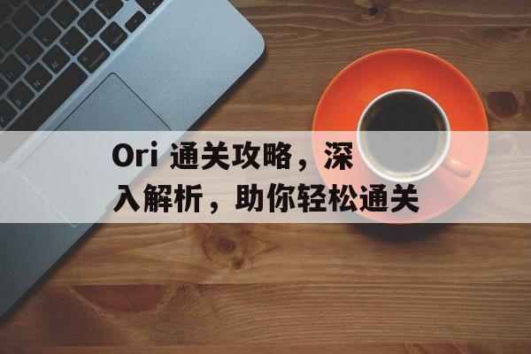 Ori 通关攻略,深入解析,助你轻松通关 Ori 通关攻略,深入解析,助你轻松通关