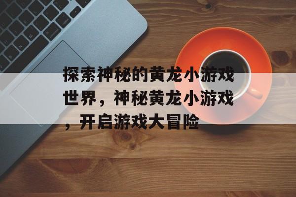 探索神秘的黄龙小游戏世界,神秘黄龙小游戏,开启游戏大冒险 探索神秘的黄龙小游戏世界,神秘黄龙小游戏,开启游戏大冒险