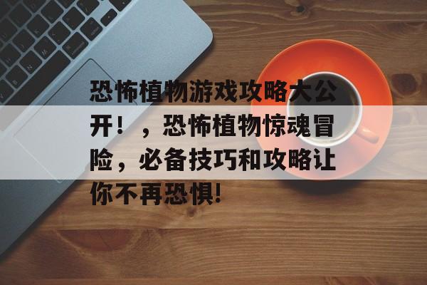 恐怖植物游戏攻略大公开！，恐怖植物惊魂冒险，必备技巧和攻略让你不再恐惧!