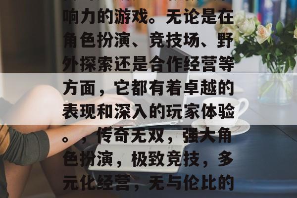 传奇无双是一款极具影响力的游戏。无论是在角色扮演、竞技场、野外探索还是合作经营等方面，它都有着卓越的表现和深入的玩家体验。，传奇无双，强大角色扮演，极致竞技，多元化经营，无与伦比的游戏体验