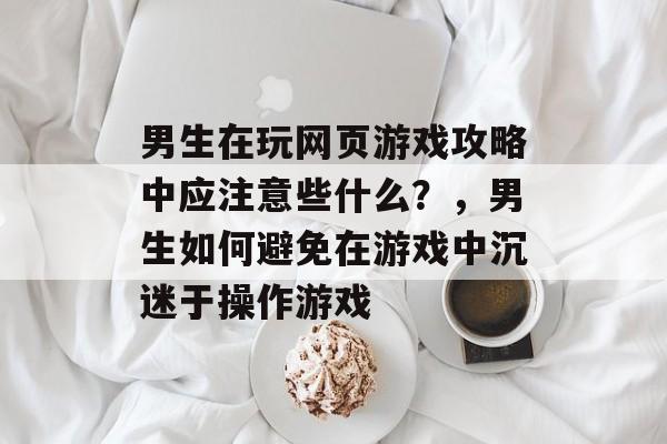 男生在玩网页游戏攻略中应注意些什么？，男生如何避免在游戏中沉迷于操作游戏