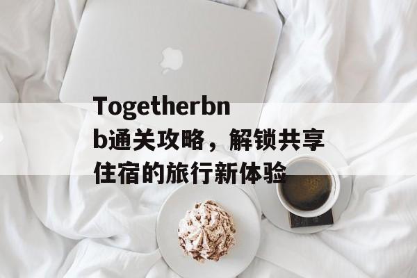 Togetherbnb通关攻略，解锁共享住宿的旅行新体验