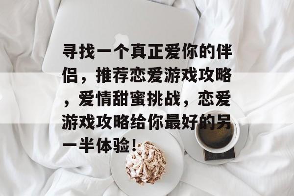 寻找一个真正爱你的伴侣,推荐恋爱游戏攻略,爱情甜蜜挑战,恋爱游戏攻略给你最好的另一半体验! 寻找一个真正爱你的伴侣,推荐恋爱游戏攻略,爱情甜蜜挑战,恋爱游戏攻略给你最好的另一半体验!