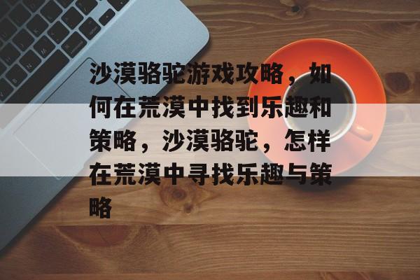 沙漠骆驼游戏攻略，如何在荒漠中找到乐趣和策略，沙漠骆驼，怎样在荒漠中寻找乐趣与策略