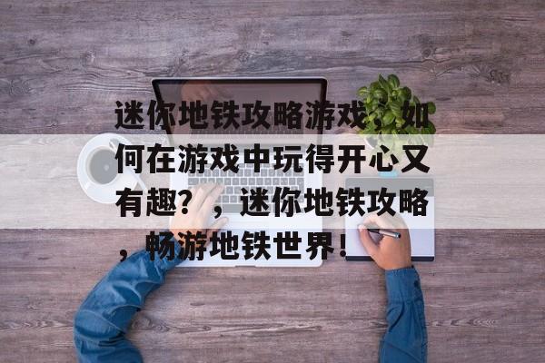 迷你地铁攻略游戏，如何在游戏中玩得开心又有趣？，迷你地铁攻略，畅游地铁世界！