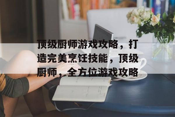 顶级厨师游戏攻略,打造完美烹饪技能,顶级厨师,全方位游戏攻略 顶级厨师游戏攻略,打造完美烹饪技能,顶级厨师,全方位游戏攻略