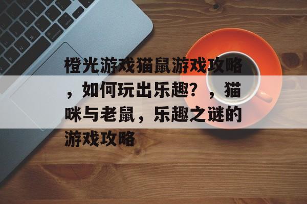 橙光游戏猫鼠游戏攻略，如何玩出乐趣？，猫咪与老鼠，乐趣之谜的游戏攻略