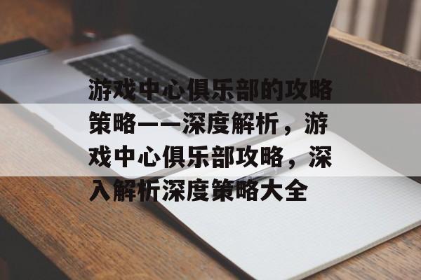 游戏中心俱乐部的攻略策略——深度解析，游戏中心俱乐部攻略，深入解析深度策略大全