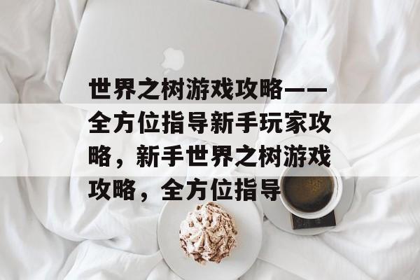 世界之树游戏攻略——全方位指导新手玩家攻略，新手世界之树游戏攻略，全方位指导