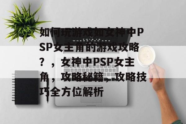 如何玩游戏如女神中PSP女主角的游戏攻略?,女神中PSP女主角,攻略秘籍,攻略技巧全方位解析 如何玩游戏如女神中PSP女主角的游戏攻略?,女神中PSP女主角,攻略秘籍,攻略技巧全方位解析