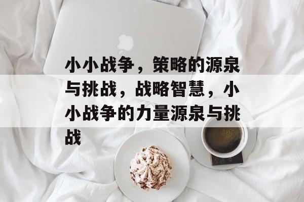 小小战争,策略的源泉与挑战,战略智慧,小小战争的力量源泉与挑战 小小战争,策略的源泉与挑战,战略智慧,小小战争的力量源泉与挑战