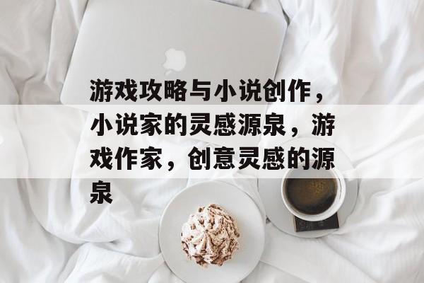 游戏攻略与小说创作,小说家的灵感源泉,游戏作家,创意灵感的源泉 游戏攻略与小说创作,小说家的灵感源泉,游戏作家,创意灵感的源泉