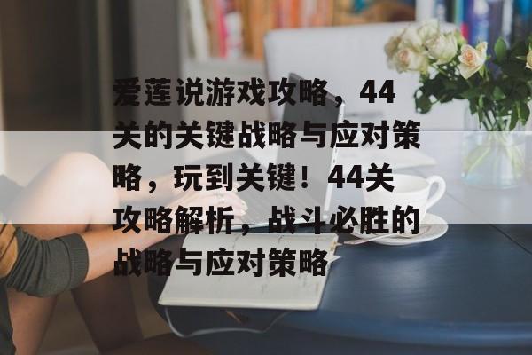 爱莲说游戏攻略,44关的关键战略与应对策略,玩到关键!44关攻略解析,战斗必胜的战略与应对策略 爱莲说游戏攻略,44关的关键战略与应对策略,玩到关键!44关攻略解析,战斗必胜的战略与应对策略