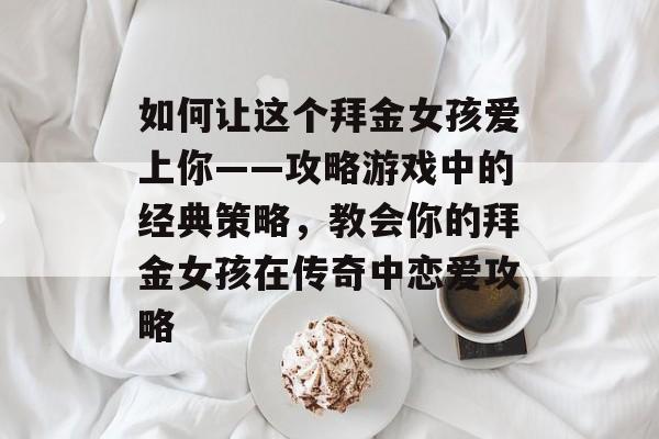 如何让这个拜金女孩爱上你——攻略游戏中的经典策略,教会你的拜金女孩在传奇中恋爱攻略 如何让这个拜金女孩爱上你——攻略游戏中的经典策略,教会你的拜金女孩在传奇中恋爱攻略