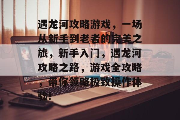 遇龙河攻略游戏,一场从新手到老者的完美之旅,新手入门,遇龙河攻略之路,游戏全攻略,带你领略极致操作体验! 遇龙河攻略游戏,一场从新手到老者的完美之旅,新手入门,遇龙河攻略之路,游戏全攻略,带你领略极致操作体验!