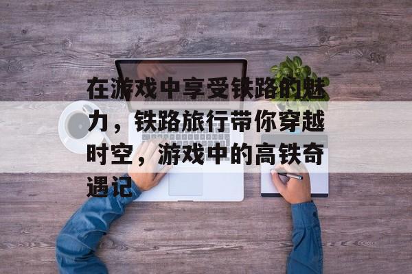 在游戏中享受铁路的魅力,铁路旅行带你穿越时空,游戏中的高铁奇遇记 在游戏中享受铁路的魅力,铁路旅行带你穿越时空,游戏中的高铁奇遇记