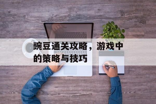 豌豆通关攻略,游戏中的策略与技巧 豌豆通关攻略,游戏中的策略与技巧