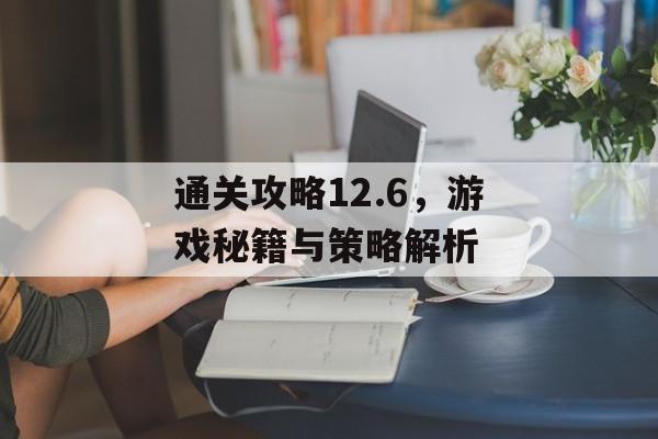 通关攻略12.6,游戏秘籍与策略解析 通关攻略12.6,游戏秘籍与策略解析