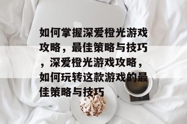 如何掌握深爱橙光游戏攻略，最佳策略与技巧，深爱橙光游戏攻略，如何玩转这款游戏的最佳策略与技巧