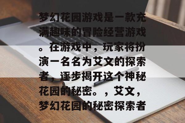 梦幻花园游戏是一款充满趣味的冒险经营游戏。在游戏中,玩家将扮演一名名为艾文的探索者,逐步揭开这个神秘花园的秘密。,艾文,梦幻花园的秘密探索者 梦幻花园游戏是一款充满趣味的冒险经营游戏。在游戏中,玩家将扮演一名名为艾文的探索者,逐步揭开这个神秘花园的秘密。,艾文,梦幻花园的秘密探索者