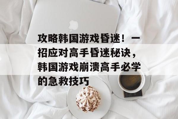 攻略韩国游戏昏迷!一招应对高手昏迷秘诀,韩国游戏崩溃高手必学的急救技巧 攻略韩国游戏昏迷!一招应对高手昏迷秘诀,韩国游戏崩溃高手必学的急救技巧